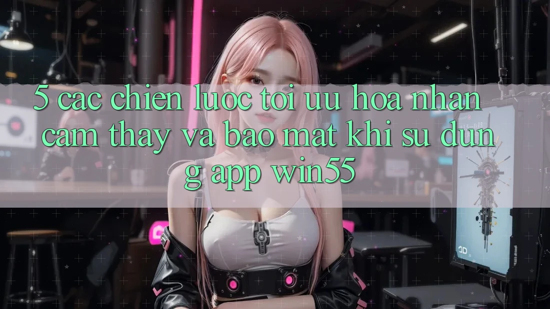 5. Các Chiến Lược Tối Ưu Hóa Nhận cảm thấy Và Bảo Mật Khi Sử Dụng App Win55 5. Các Chiến Lược Tối Ưu Hóa Nhận cảm thấy Và Bảo Mật Khi Sử Dụng App Win55