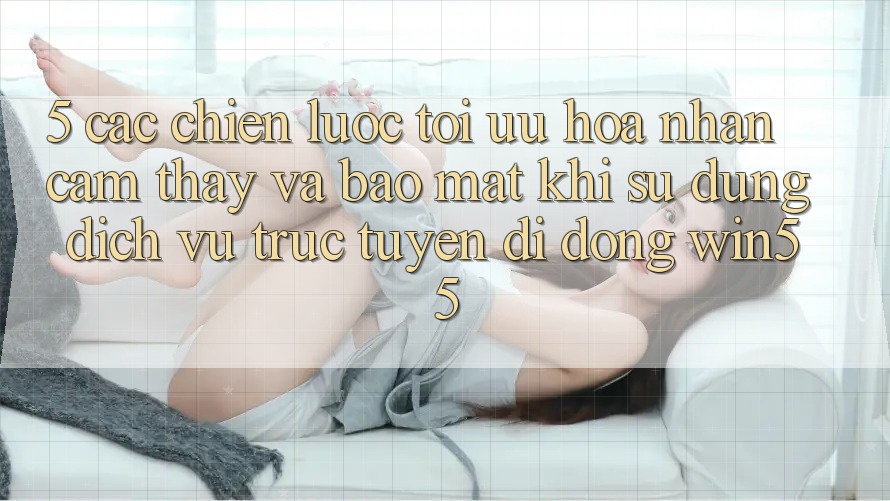5. Các Chiến Lược Tối Ưu Hóa Nhận cảm thấy Và Bảo Mật Khi Sử dụng Dịch vụ trực tuyến di động Win55 5. Các Chiến Lược Tối Ưu Hóa Nhận cảm thấy Và Bảo Mật Khi Sử dụng Dịch vụ trực tuyến di động Win55
