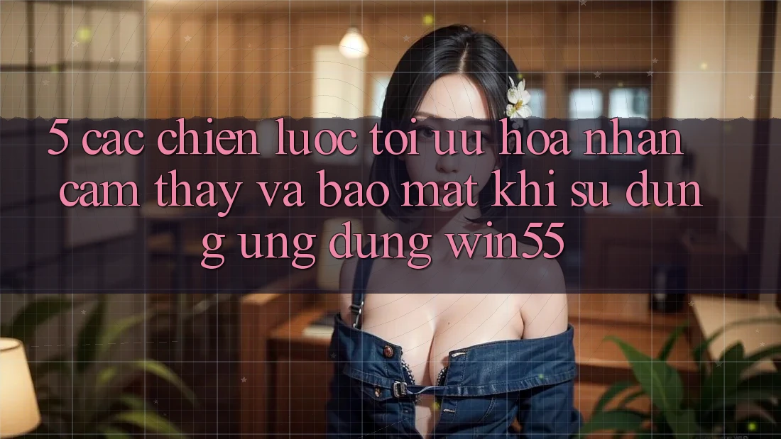5. Các Chiến Lược Tối Ưu Hóa Nhận cảm thấy Và Bảo Mật Khi Sử Dụng Ứng dụng Win55