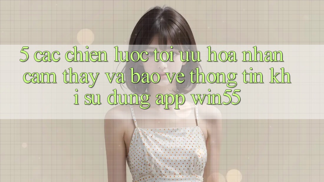 5. Các Chiến Lược Tối Ưu Hóa Nhận cảm thấy Và Bảo vệ thông tin Khi Sử Dụng App Win55