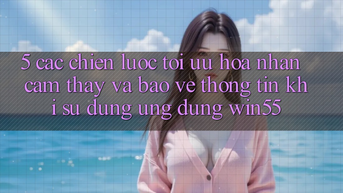 5. Các Chiến Lược Tối Ưu Hóa Nhận cảm thấy Và Bảo vệ thông tin Khi Sử Dụng Ứng dụng Win55