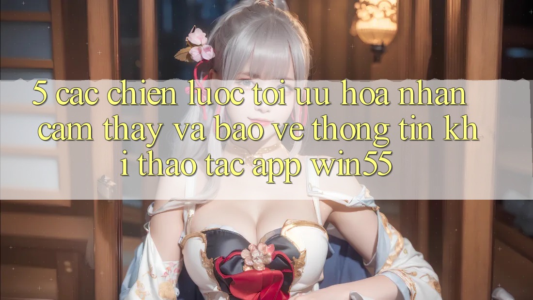 5. Các Chiến Lược Tối Ưu Hóa Nhận cảm thấy Và Bảo vệ thông tin Khi Thao tác App Win55