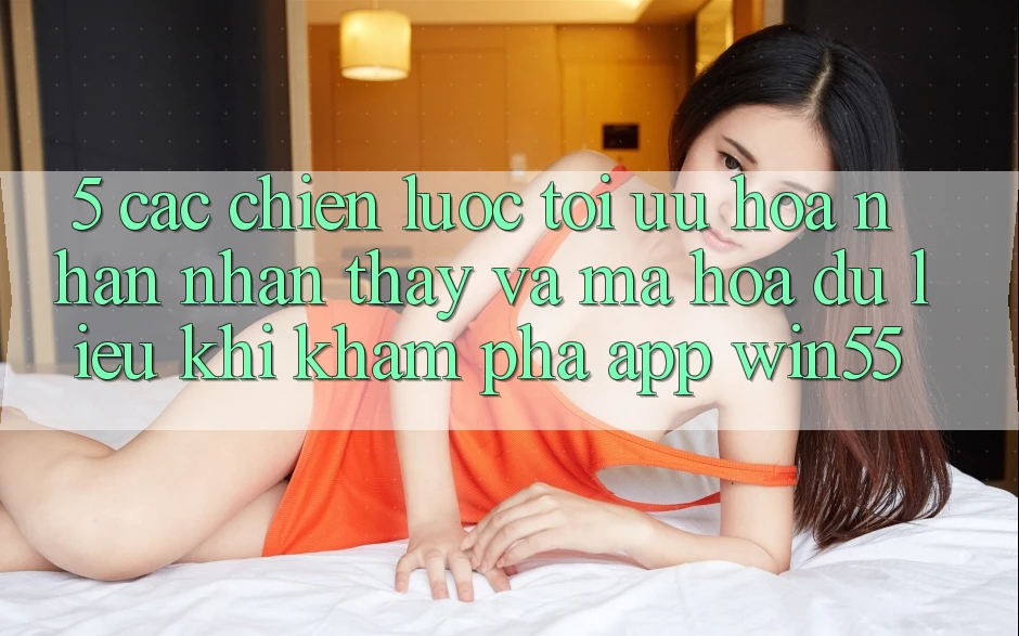5. Các Chiến Lược Tối Ưu Hóa Nhận nhận thấy Và Mã hóa dữ liệu Khi Khám phá App Win55 5. Các Chiến Lược Tối Ưu Hóa Nhận nhận thấy Và Mã hóa dữ liệu Khi Khám phá App Win55