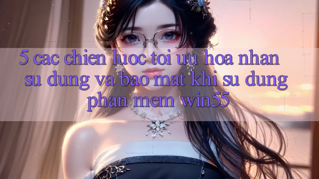 5. Các Chiến Lược Tối Ưu Hóa Nhận sử dụng Và Bảo Mật Khi Sử Dụng Phần mềm Win55