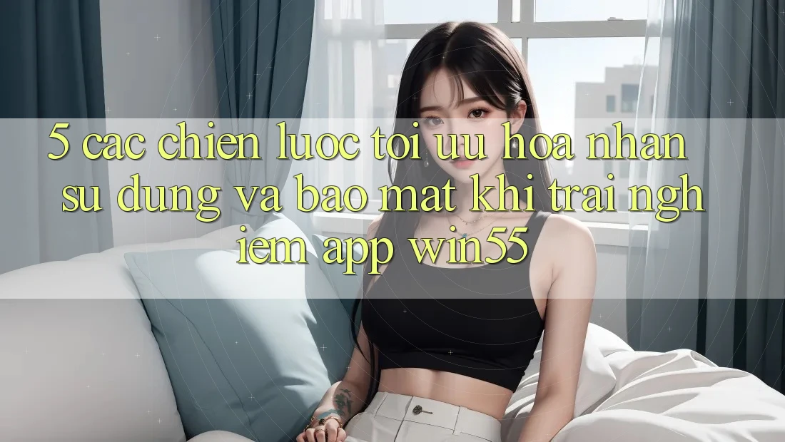 5. Các Chiến Lược Tối Ưu Hóa Nhận sử dụng Và Bảo mật Khi Trải nghiệm App Win55
