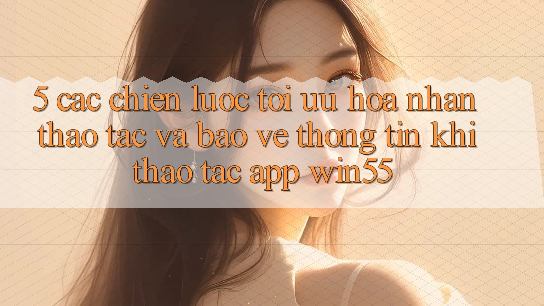 5. Các Chiến Lược Tối Ưu Hóa Nhận thao tác Và Bảo vệ thông tin Khi Thao tác App Win55
