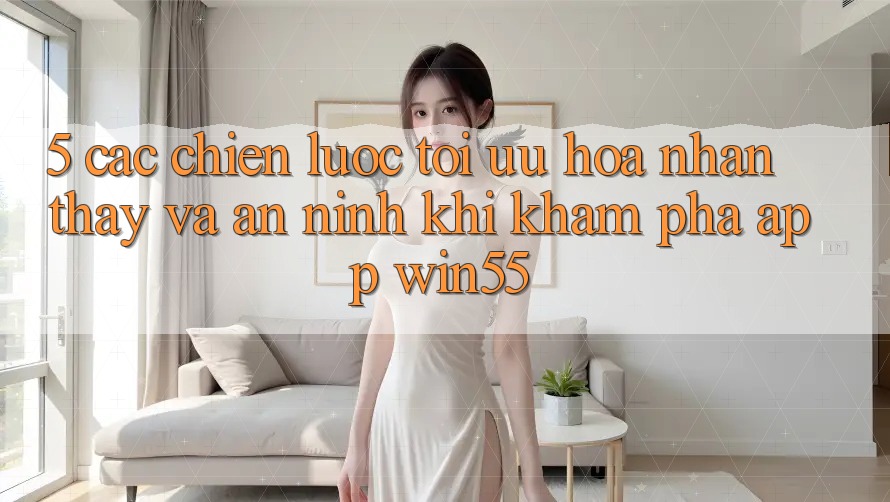 5. Các Chiến Lược Tối Ưu Hóa Nhận thấy Và An ninh Khi Khám phá App Win55 5. Các Chiến Lược Tối Ưu Hóa Nhận thấy Và An ninh Khi Khám phá App Win55