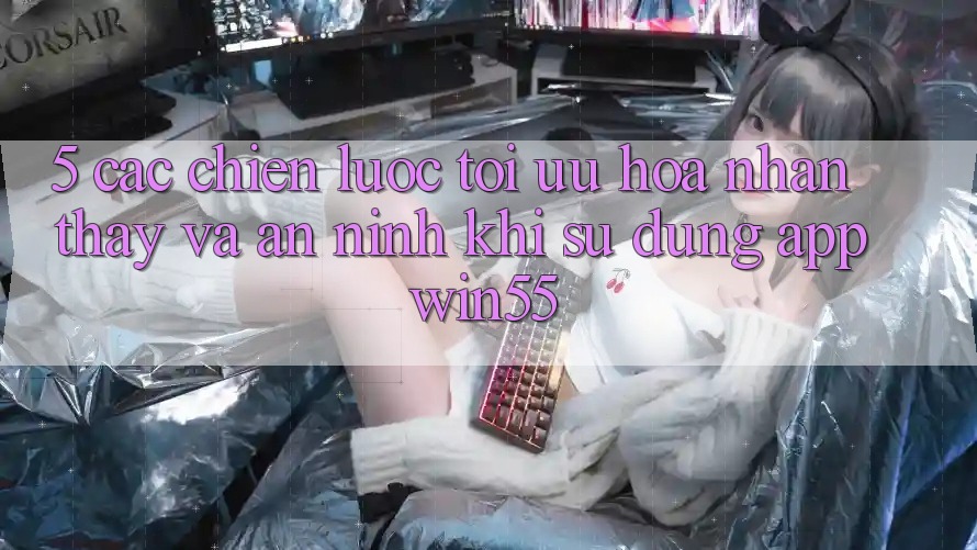 5. Các Chiến Lược Tối Ưu Hóa Nhận thấy Và An ninh Khi Sử Dụng App Win55 5. Các Chiến Lược Tối Ưu Hóa Nhận thấy Và An ninh Khi Sử Dụng App Win55