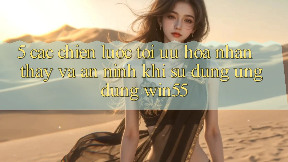 5. Các Chiến Lược Tối Ưu Hóa Nhận thấy Và An ninh Khi Sử Dụng Ứng dụng Win55