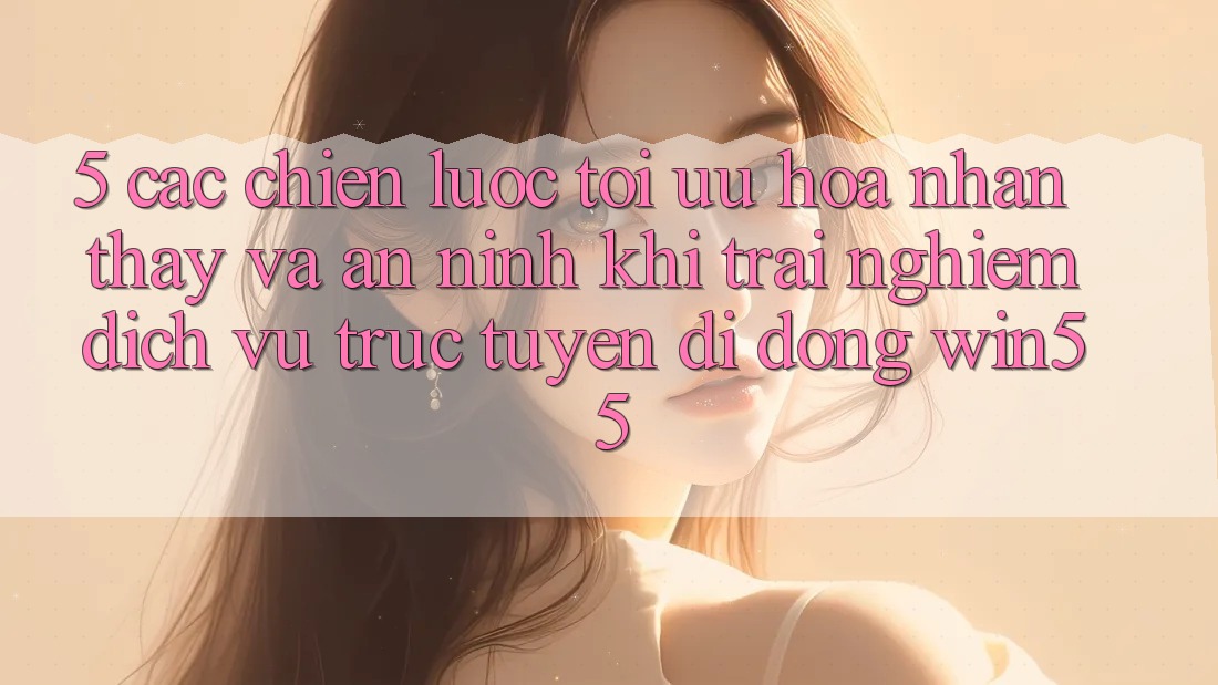 5. Các Chiến Lược Tối Ưu Hóa Nhận thấy Và An ninh Khi Trải nghiệm Dịch vụ trực tuyến di động Win55 5. Các Chiến Lược Tối Ưu Hóa Nhận thấy Và An ninh Khi Trải nghiệm Dịch vụ trực tuyến di động Win55