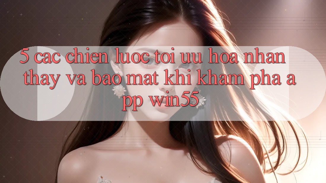 5. Các Chiến Lược Tối Ưu Hóa Nhận thấy Và Bảo Mật Khi Khám phá App Win55 5. Các Chiến Lược Tối Ưu Hóa Nhận thấy Và Bảo Mật Khi Khám phá App Win55