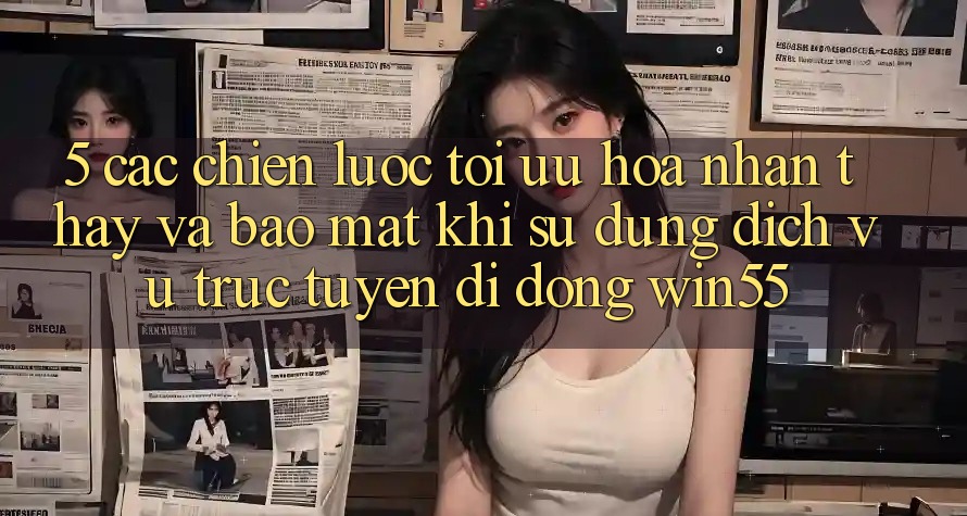 5. Các Chiến Lược Tối Ưu Hóa Nhận thấy Và Bảo Mật Khi Sử Dụng Dịch vụ trực tuyến di động Win55 5. Các Chiến Lược Tối Ưu Hóa Nhận thấy Và Bảo Mật Khi Sử Dụng Dịch vụ trực tuyến di động Win55