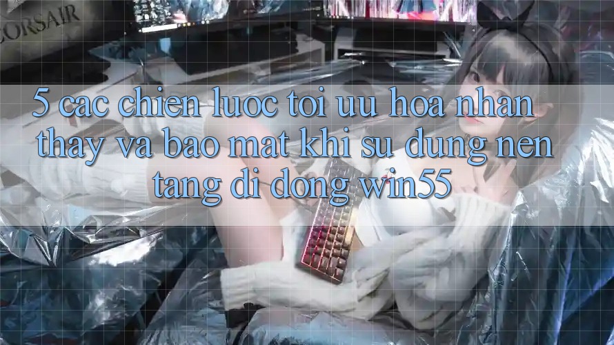 5. Các Chiến Lược Tối Ưu Hóa Nhận thấy Và Bảo Mật Khi Sử Dụng Nền tảng di động Win55