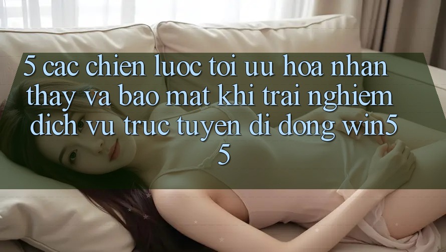 5. Các Chiến Lược Tối Ưu Hóa Nhận thấy Và Bảo Mật Khi Trải nghiệm Dịch vụ trực tuyến di động Win55 5. Các Chiến Lược Tối Ưu Hóa Nhận thấy Và Bảo Mật Khi Trải nghiệm Dịch vụ trực tuyến di động Win55