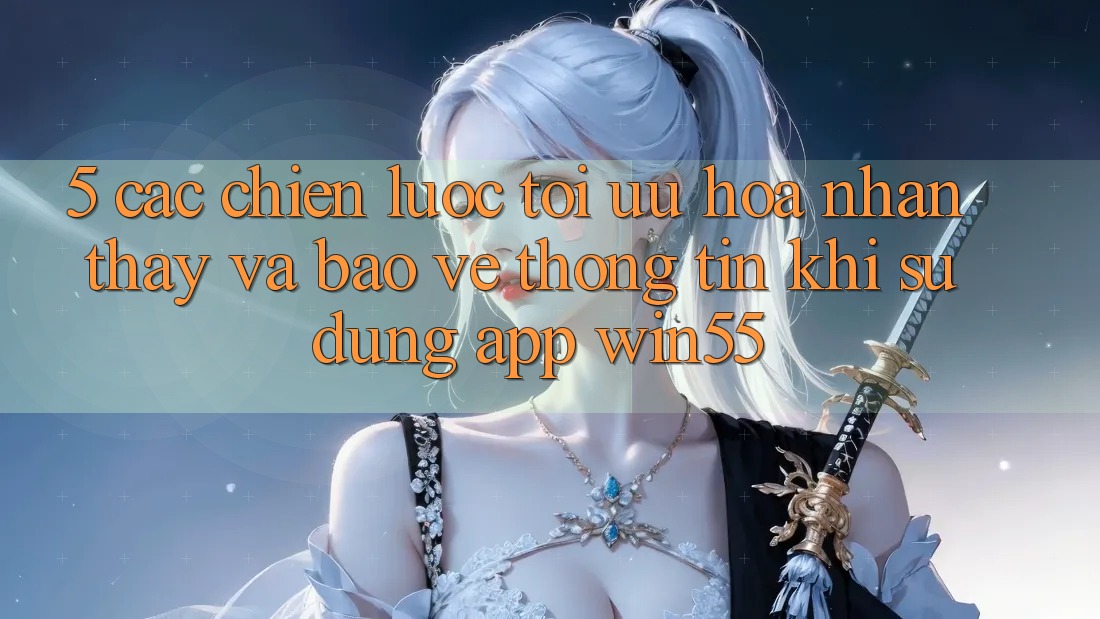 5. Các Chiến lược Tối Ưu Hóa Nhận thấy Và Bảo vệ thông tin Khi Sử Dụng App Win55