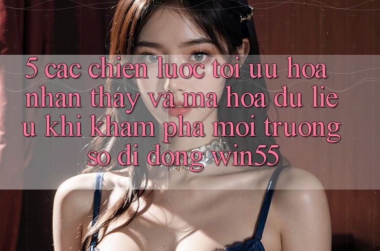 5. Các Chiến Lược Tối Ưu Hóa Nhận thấy Và Mã hóa dữ liệu Khi Khám phá Môi trường số di động Win55 5. Các Chiến Lược Tối Ưu Hóa Nhận thấy Và Mã hóa dữ liệu Khi Khám phá Môi trường số di động Win55