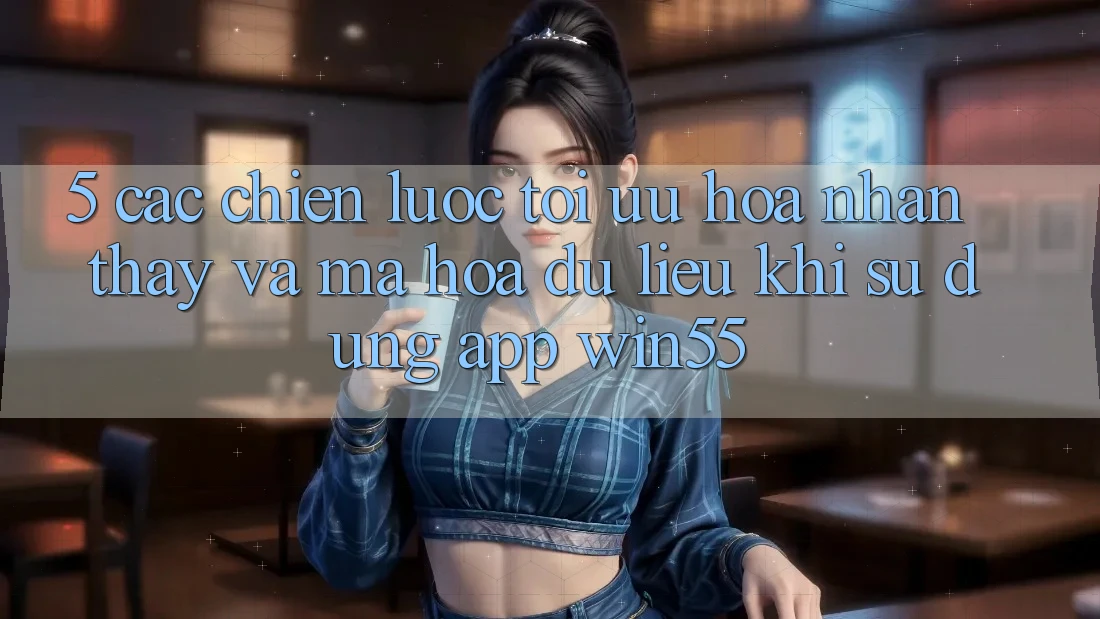 5. Các Chiến lược Tối Ưu Hóa Nhận thấy Và Mã hóa dữ liệu Khi Sử Dụng App Win55