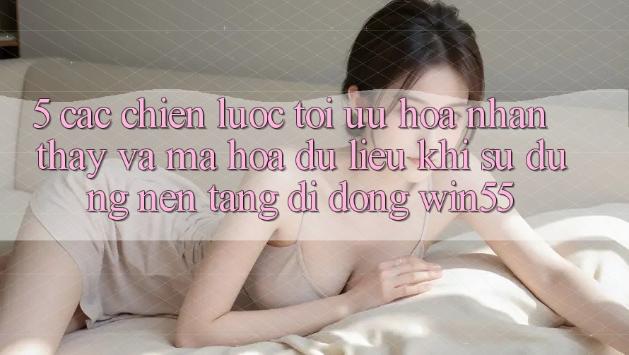 5. Các Chiến Lược Tối Ưu Hóa Nhận thấy Và Mã hóa dữ liệu Khi Sử Dụng Nền tảng di động Win55