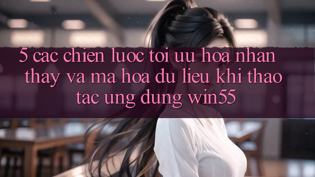 5. Các Chiến Lược Tối Ưu Hóa Nhận thấy Và Mã hóa dữ liệu Khi Thao tác Ứng dụng Win55 5. Các Chiến Lược Tối Ưu Hóa Nhận thấy Và Mã hóa dữ liệu Khi Thao tác Ứng dụng Win55