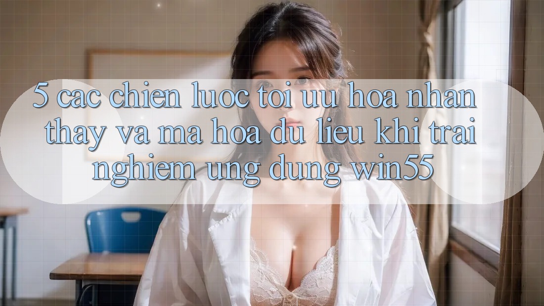 5. Các Chiến Lược Tối Ưu Hóa Nhận thấy Và Mã hóa dữ liệu Khi Trải nghiệm Ứng dụng Win55 5. Các Chiến Lược Tối Ưu Hóa Nhận thấy Và Mã hóa dữ liệu Khi Trải nghiệm Ứng dụng Win55