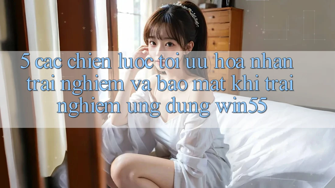 5. Các Chiến Lược Tối Ưu Hóa Nhận trải nghiệm Và Bảo Mật Khi Trải nghiệm Ứng dụng Win55