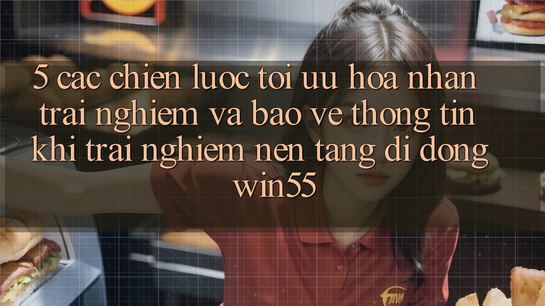 5. Các Chiến Lược Tối Ưu Hóa Nhận trải nghiệm Và Bảo vệ thông tin Khi Trải nghiệm Nền tảng di động Win55