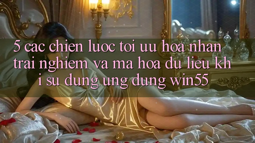 5. Các Chiến Lược Tối Ưu Hóa Nhận trải nghiệm Và Mã hóa dữ liệu Khi Sử Dụng Ứng dụng Win55 5. Các Chiến Lược Tối Ưu Hóa Nhận trải nghiệm Và Mã hóa dữ liệu Khi Sử Dụng Ứng dụng Win55