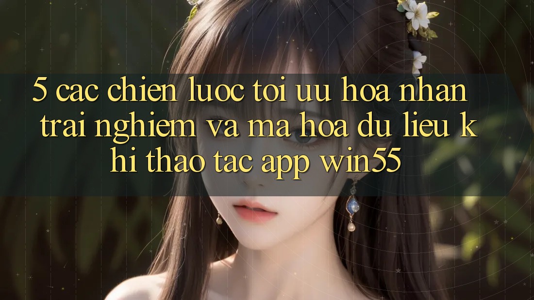 5. Các Chiến Lược Tối Ưu Hóa Nhận trải nghiệm Và Mã hóa dữ liệu Khi Thao tác App Win55