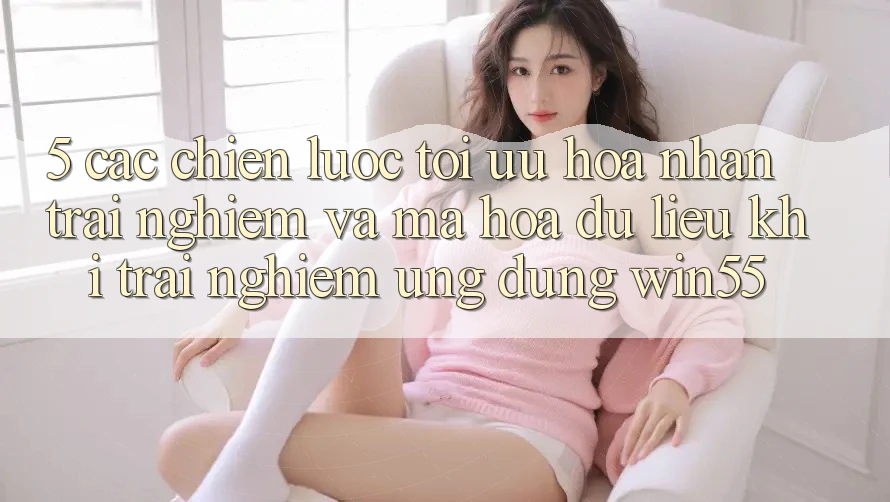 5. Các Chiến Lược Tối Ưu Hóa Nhận trải nghiệm Và Mã hóa dữ liệu Khi Trải nghiệm Ứng dụng Win55
