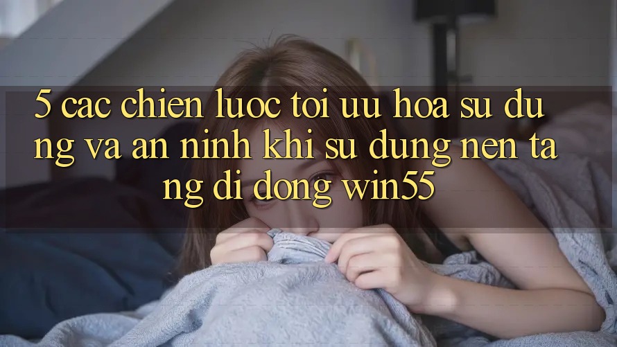 5. Các Chiến Lược Tối Ưu Hóa Sử dụng Và An ninh Khi Sử Dụng Nền tảng di động Win55