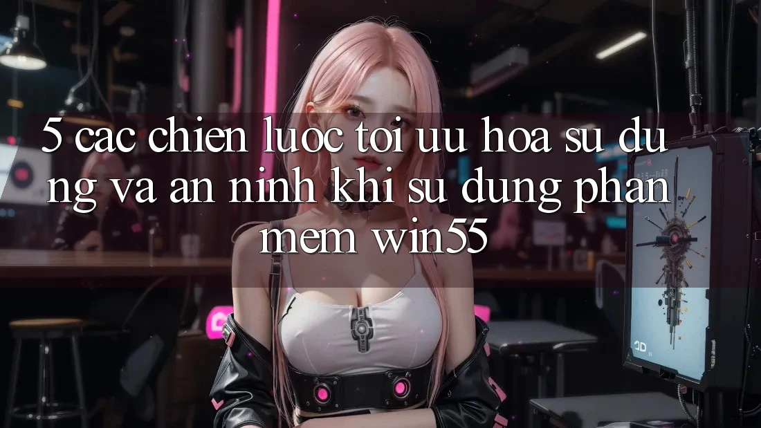 5. Các Chiến Lược Tối Ưu Hóa Sử dụng Và An ninh Khi Sử Dụng Phần mềm Win55
