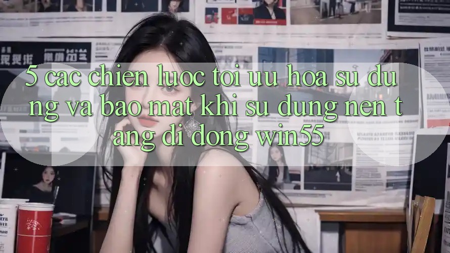 5. Các Chiến Lược Tối Ưu Hóa Sử dụng Và Bảo Mật Khi Sử Dụng Nền tảng di động Win55