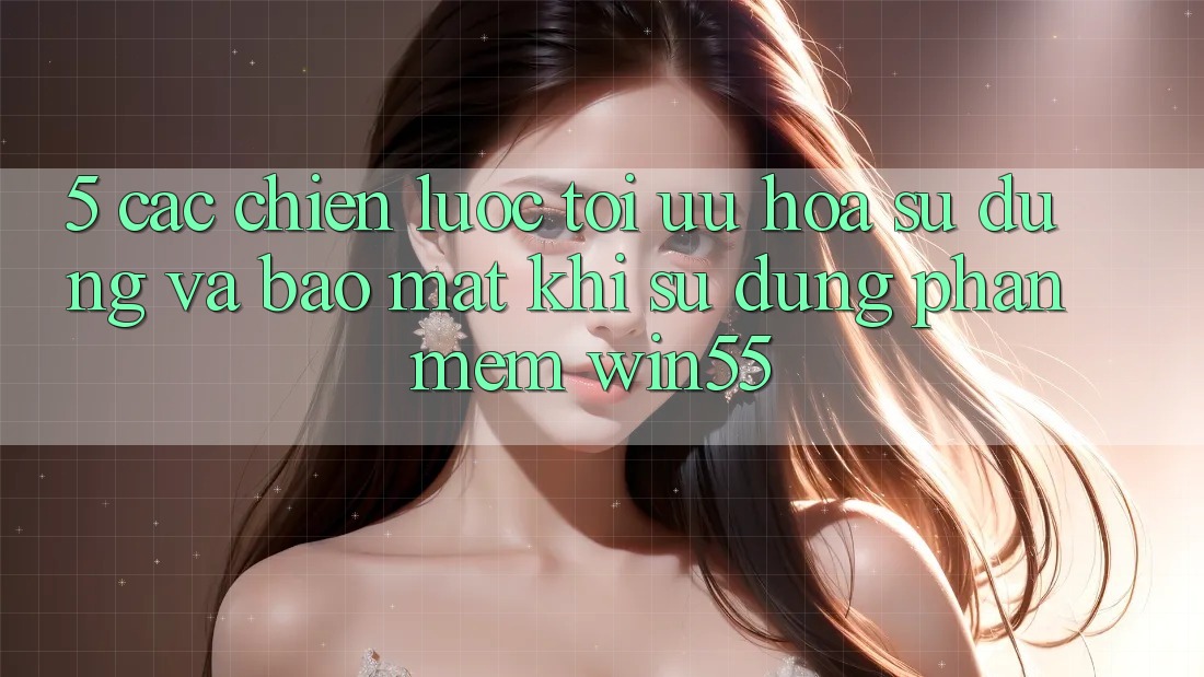 5. Các Chiến Lược Tối Ưu Hóa Sử dụng Và Bảo Mật Khi Sử Dụng Phần mềm Win55