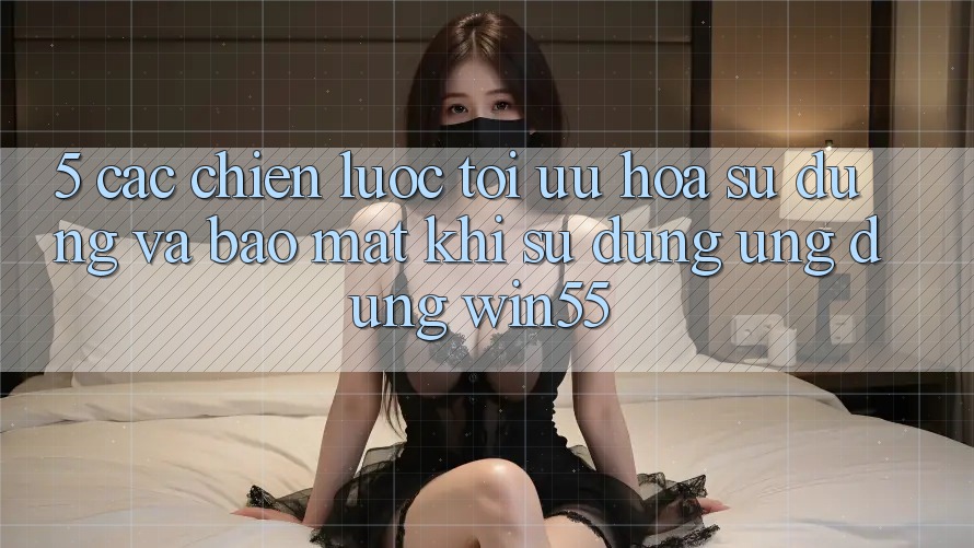 5. Các Chiến Lược Tối Ưu Hóa Sử dụng Và Bảo Mật Khi Sử Dụng Ứng dụng Win55