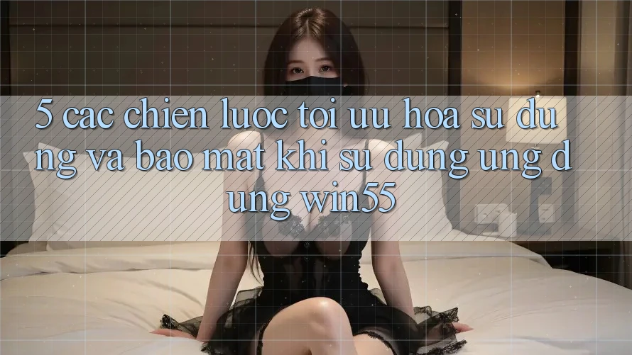5. Các Chiến Lược Tối Ưu Hóa Sử dụng Và Bảo Mật Khi Sử dụng Ứng dụng Win55 5. Các Chiến Lược Tối Ưu Hóa Sử dụng Và Bảo Mật Khi Sử dụng Ứng dụng Win55