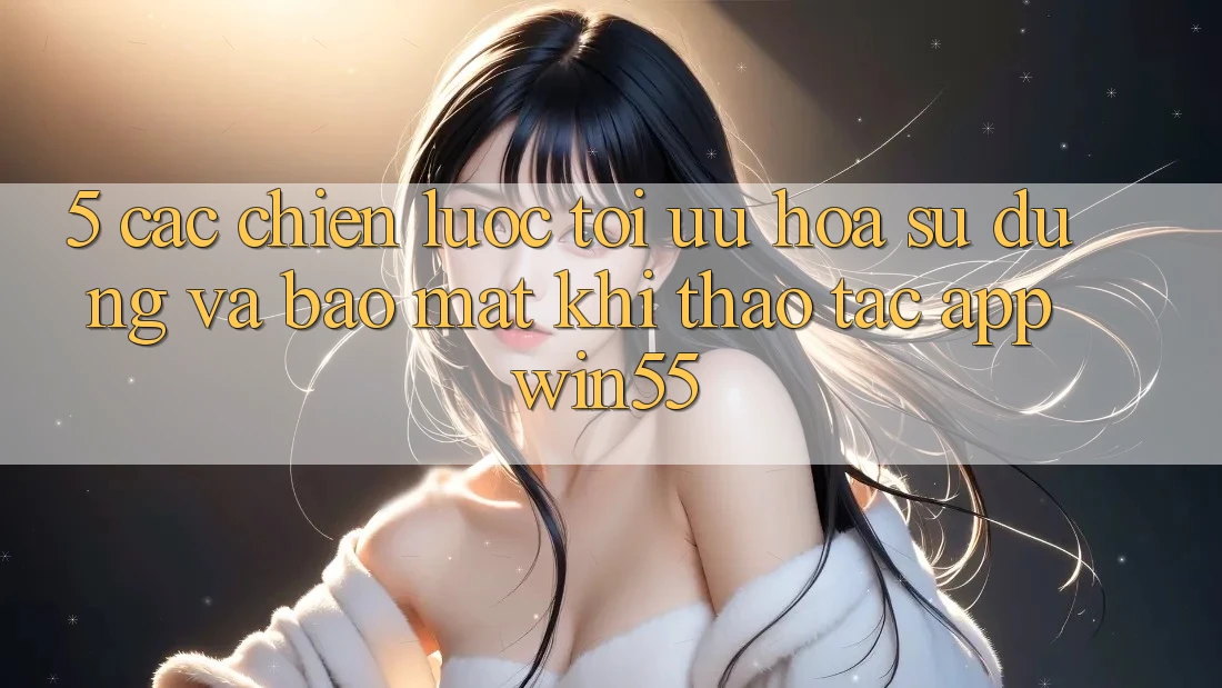 5. Các Chiến Lược Tối Ưu Hóa Sử dụng Và Bảo Mật Khi Thao tác App Win55