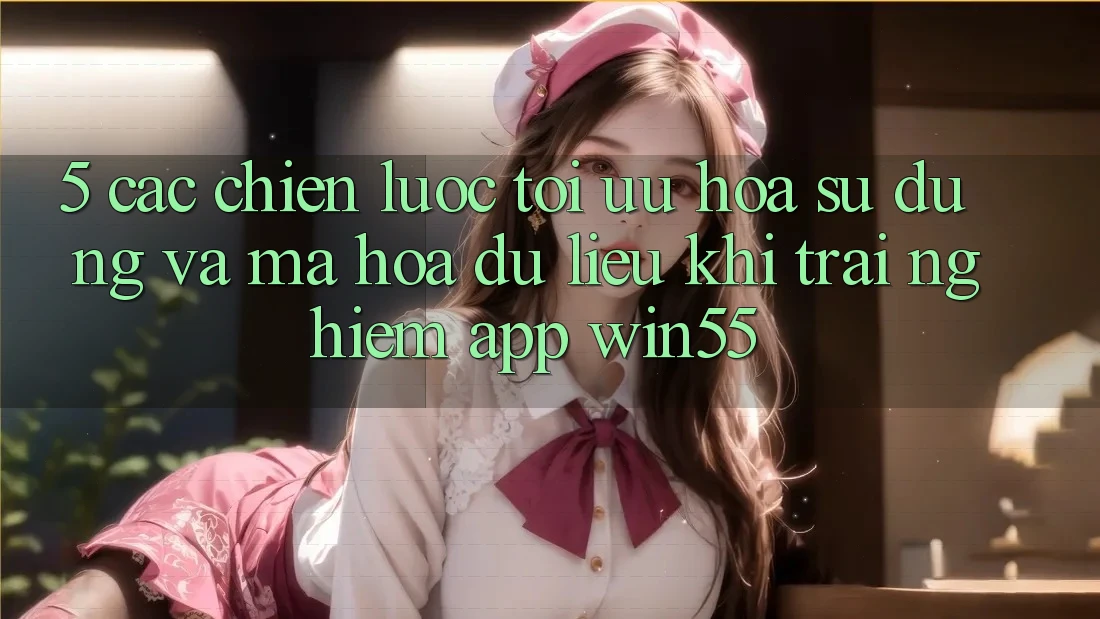 5. Các Chiến Lược Tối Ưu Hóa Sử dụng Và Mã hóa dữ liệu Khi Trải nghiệm App Win55 5. Các Chiến Lược Tối Ưu Hóa Sử dụng Và Mã hóa dữ liệu Khi Trải nghiệm App Win55