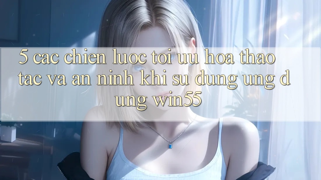 5. Các Chiến Lược Tối Ưu Hóa Thao tác Và An ninh Khi Sử Dụng Ứng dụng Win55