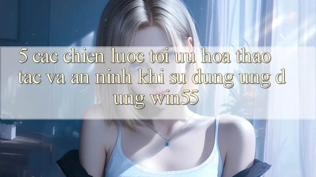 5. Các Chiến Lược Tối Ưu Hóa Thao tác Và An ninh Khi Sử Dụng Ứng dụng Win55
