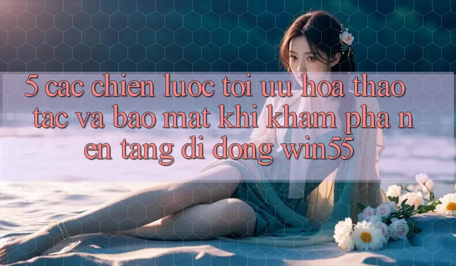 5. Các Chiến Lược Tối Ưu Hóa Thao tác Và Bảo Mật Khi Khám phá Nền tảng di động Win55