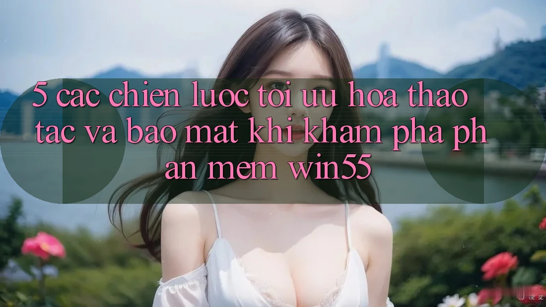 5. Các Chiến Lược Tối Ưu Hóa Thao tác Và Bảo Mật Khi Khám phá Phần mềm Win55