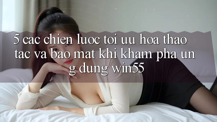 5. Các Chiến Lược Tối Ưu Hóa Thao tác Và Bảo Mật Khi Khám phá Ứng dụng Win55