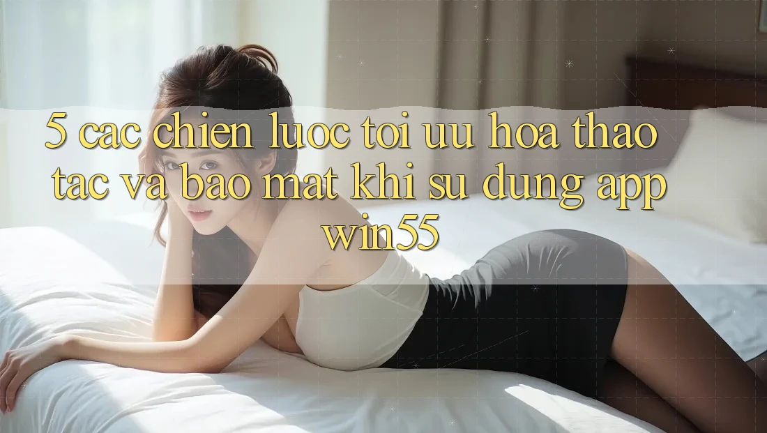 5. Các Chiến Lược Tối Ưu Hóa Thao tác Và Bảo Mật Khi Sử Dụng App Win55 5. Các Chiến Lược Tối Ưu Hóa Thao tác Và Bảo Mật Khi Sử Dụng App Win55
