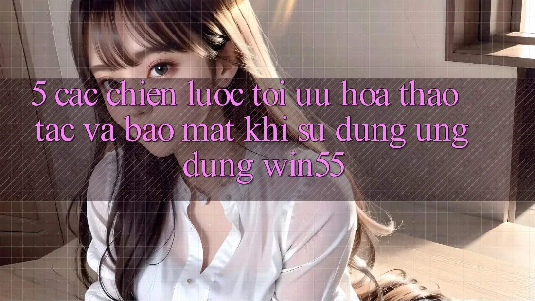 5. Các Chiến Lược Tối Ưu Hóa Thao tác Và Bảo Mật Khi Sử Dụng Ứng dụng Win55