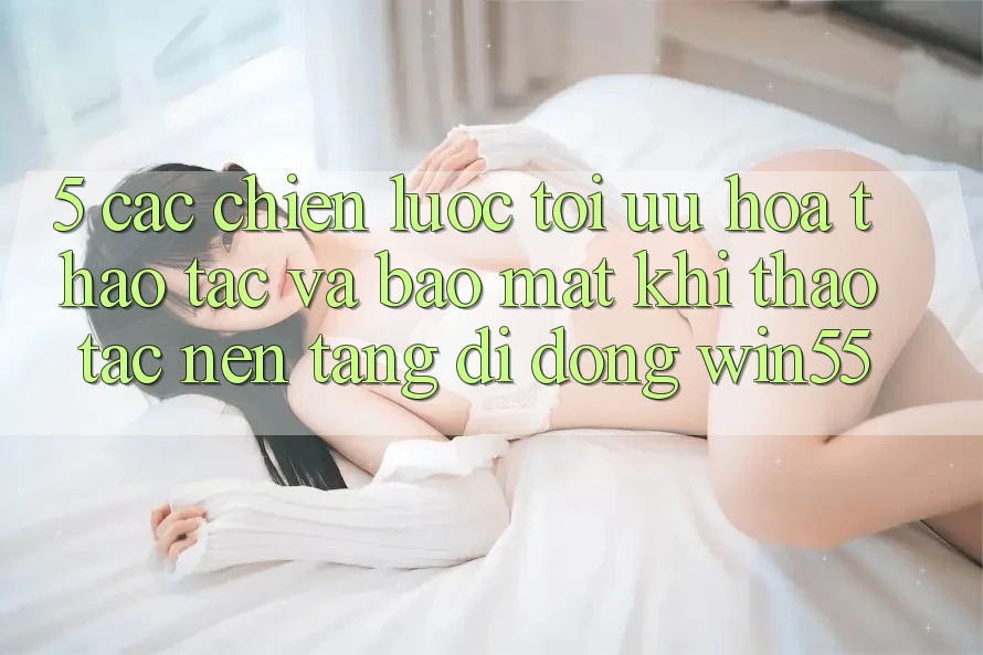 5. Các Chiến Lược Tối Ưu Hóa Thao tác Và Bảo Mật Khi Thao tác Nền tảng di động Win55