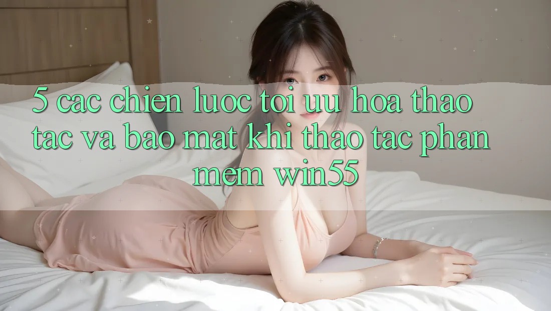 5. Các Chiến Lược Tối Ưu Hóa Thao tác Và Bảo Mật Khi Thao tác Phần mềm Win55