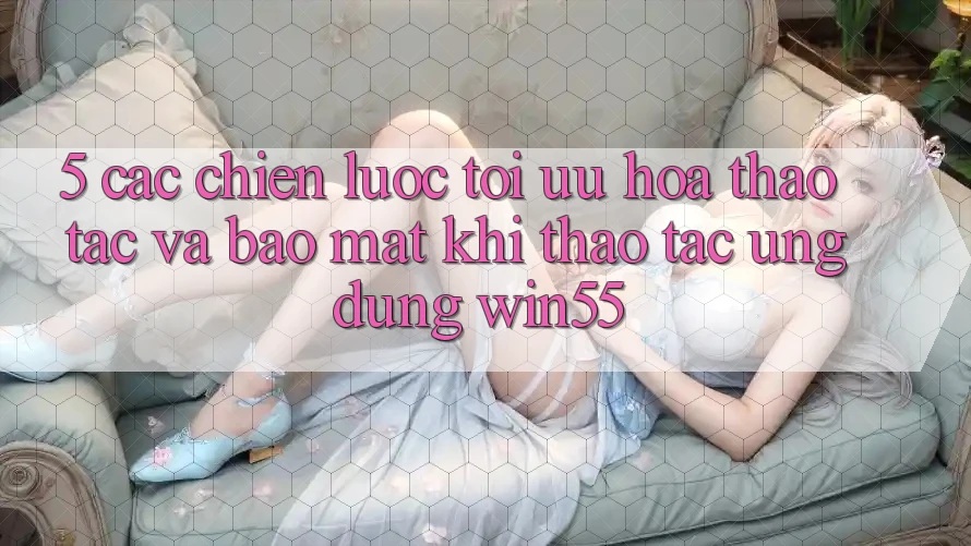 5. Các Chiến Lược Tối Ưu Hóa Thao tác Và Bảo Mật Khi Thao tác Ứng dụng Win55
