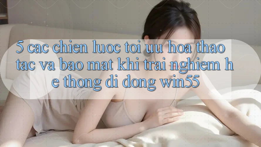 5. Các Chiến Lược Tối Ưu Hóa Thao tác Và Bảo Mật Khi Trải nghiệm Hệ thống di động Win55 5. Các Chiến Lược Tối Ưu Hóa Thao tác Và Bảo Mật Khi Trải nghiệm Hệ thống di động Win55