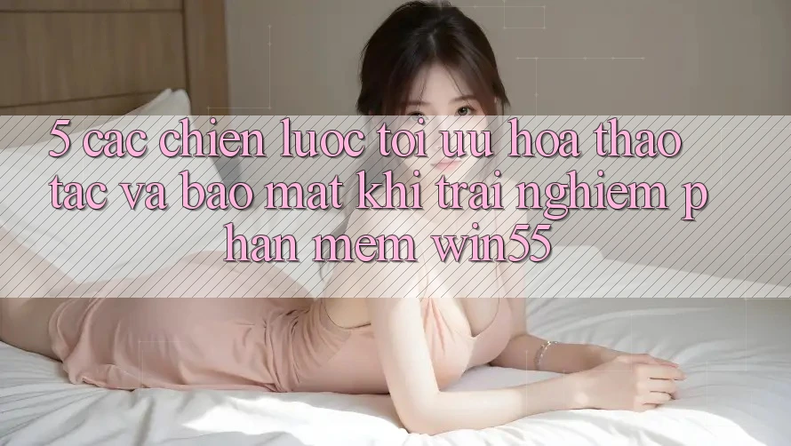 5. Các Chiến Lược Tối Ưu Hóa Thao tác Và Bảo Mật Khi Trải nghiệm Phần mềm Win55