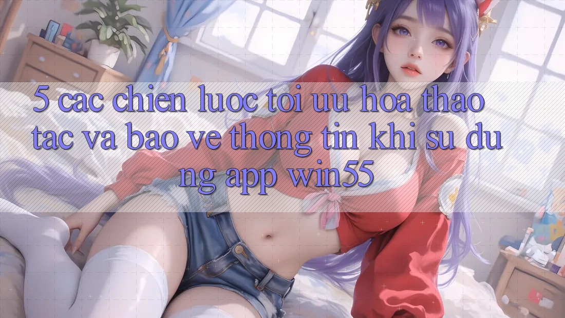5. Các Chiến Lược Tối Ưu Hóa Thao tác Và Bảo vệ thông tin Khi Sử Dụng App Win55